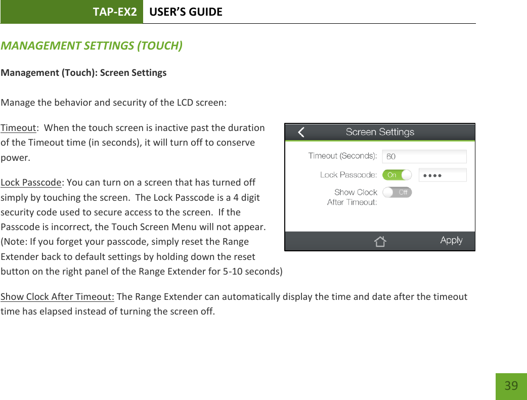 TAP-EX2 USER’S GUIDE   39 39 MANAGEMENT SETTINGS (TOUCH) Management (Touch): Screen Settings  Manage the behavior and security of the LCD screen: Timeout:  When the touch screen is inactive past the duration of the Timeout time (in seconds), it will turn off to conserve power.   Lock Passcode: You can turn on a screen that has turned off simply by touching the screen.  The Lock Passcode is a 4 digit security code used to secure access to the screen.  If the Passcode is incorrect, the Touch Screen Menu will not appear.   (Note: If you forget your passcode, simply reset the Range Extender back to default settings by holding down the reset button on the right panel of the Range Extender for 5-10 seconds) Show Clock After Timeout: The Range Extender can automatically display the time and date after the timeout time has elapsed instead of turning the screen off.   