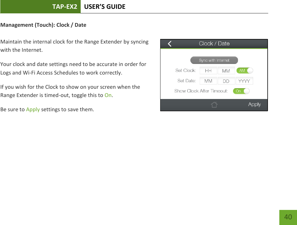 TAP-EX2 USER’S GUIDE   40 40 Management (Touch): Clock / Date  Maintain the internal clock for the Range Extender by syncing with the Internet. Your clock and date settings need to be accurate in order for Logs and Wi-Fi Access Schedules to work correctly. If you wish for the Clock to show on your screen when the Range Extender is timed-out, toggle this to On. Be sure to Apply settings to save them.    