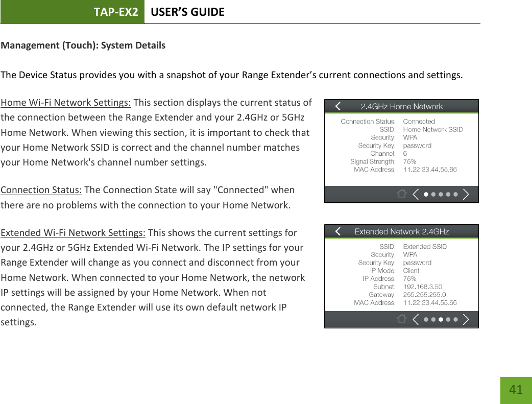 TAP-EX2 USER’S GUIDE   41 41 Management (Touch): System Details  The Device Status provides you with a snapshot of your Range Extender’s current connections and settings. Home Wi-Fi Network Settings: This section displays the current status of the connection between the Range Extender and your 2.4GHz or 5GHz Home Network. When viewing this section, it is important to check that your Home Network SSID is correct and the channel number matches your Home Network&apos;s channel number settings. Connection Status: The Connection State will say &quot;Connected&quot; when there are no problems with the connection to your Home Network. Extended Wi-Fi Network Settings: This shows the current settings for your 2.4GHz or 5GHz Extended Wi-Fi Network. The IP settings for your Range Extender will change as you connect and disconnect from your Home Network. When connected to your Home Network, the network IP settings will be assigned by your Home Network. When not connected, the Range Extender will use its own default network IP settings. 