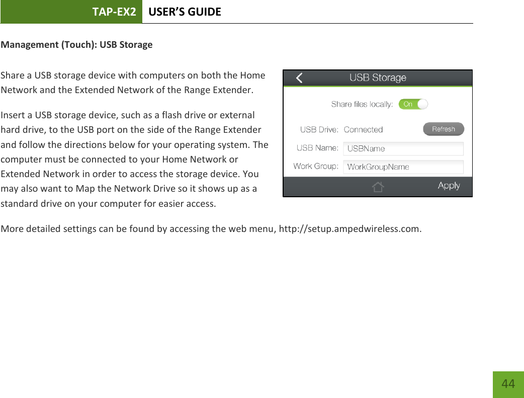 TAP-EX2 USER’S GUIDE   44 44 Management (Touch): USB Storage  Share a USB storage device with computers on both the Home Network and the Extended Network of the Range Extender. Insert a USB storage device, such as a flash drive or external hard drive, to the USB port on the side of the Range Extender and follow the directions below for your operating system. The computer must be connected to your Home Network or Extended Network in order to access the storage device. You may also want to Map the Network Drive so it shows up as a standard drive on your computer for easier access. More detailed settings can be found by accessing the web menu, http://setup.ampedwireless.com. 