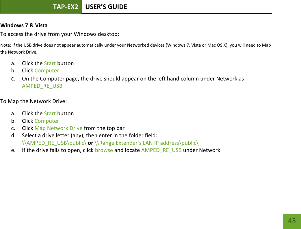 TAP-EX2 USER’S GUIDE   45 45 Windows 7 &amp; Vista To access the drive from your Windows desktop: Note: If the USB drive does not appear automatically under your Networked devices (Windows 7, Vista or Mac OS X), you will need to Map the Network Drive. a. Click the Start button b. Click Computer c. On the Computer page, the drive should appear on the left hand column under Network as AMPED_RE_USB  To Map the Network Drive: a. Click the Start button b. Click Computer c. Click Map Network Drive from the top bar d. Select a drive letter (any), then enter in the folder field: \\AMPED_RE_USB\public\ or \\Range Extender’s LAN IP address\public\ e. If the drive fails to open, click browse and locate AMPED_RE_USB under Network 