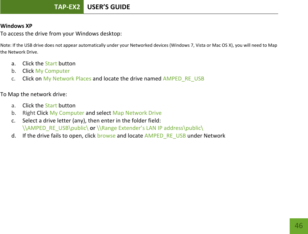 TAP-EX2 USER’S GUIDE   46 46 Windows XP To access the drive from your Windows desktop: Note: If the USB drive does not appear automatically under your Networked devices (Windows 7, Vista or Mac OS X), you will need to Map the Network Drive. a. Click the Start button b. Click My Computer  c. Click on My Network Places and locate the drive named AMPED_RE_USB  To Map the network drive:  a. Click the Start button  b. Right Click My Computer and select Map Network Drive c. Select a drive letter (any), then enter in the folder field:  \\AMPED_RE_USB\public\ or \\Range Extender’s LAN IP address\public\ d. If the drive fails to open, click browse and locate AMPED_RE_USB under Network    