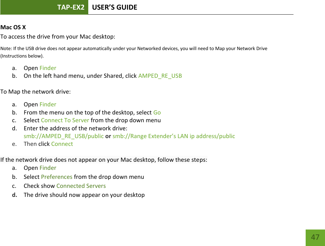 TAP-EX2 USER’S GUIDE   47 47 Mac OS X To access the drive from your Mac desktop: Note: If the USB drive does not appear automatically under your Networked devices, you will need to Map your Network Drive (Instructions below). a. Open Finder b. On the left hand menu, under Shared, click AMPED_RE_USB To Map the network drive: a. Open Finder b. From the menu on the top of the desktop, select Go c. Select Connect To Server from the drop down menu d. Enter the address of the network drive:  smb://AMPED_RE_USB/public or smb://Range Extender’s LAN ip address/public  e. Then click Connect  If the network drive does not appear on your Mac desktop, follow these steps: a. Open Finder b. Select Preferences from the drop down menu c. Check show Connected Servers d. The drive should now appear on your desktop  