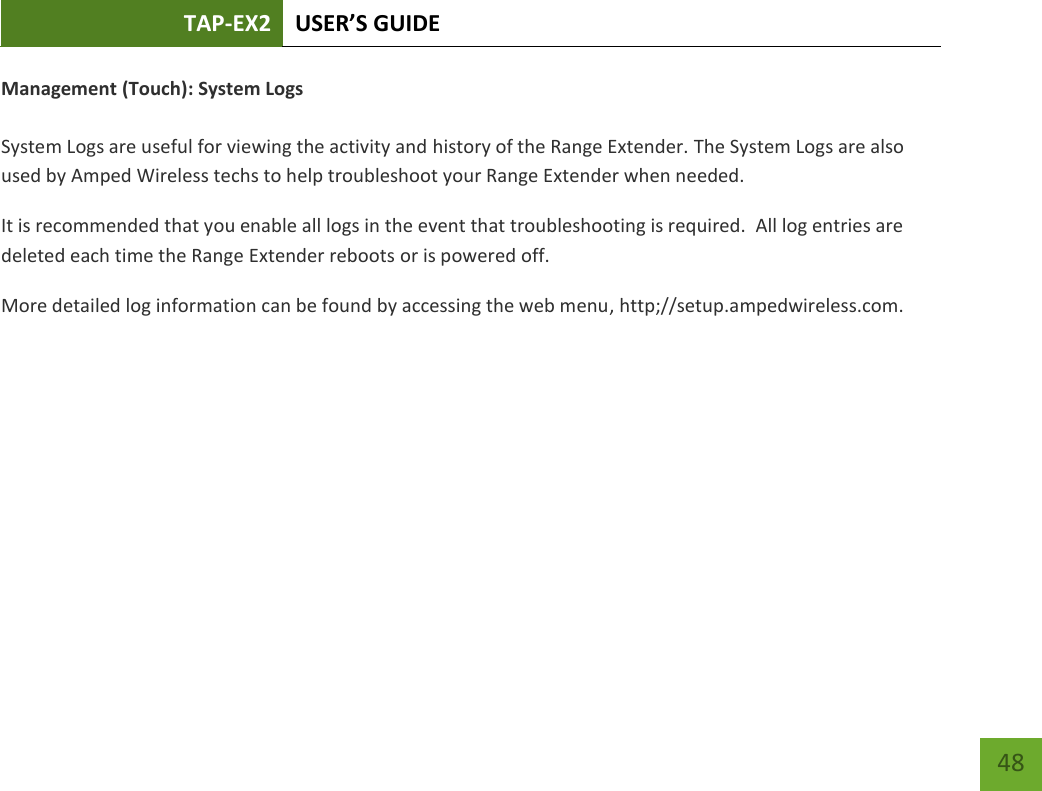 TAP-EX2 USER’S GUIDE   48 48 Management (Touch): System Logs  System Logs are useful for viewing the activity and history of the Range Extender. The System Logs are also used by Amped Wireless techs to help troubleshoot your Range Extender when needed. It is recommended that you enable all logs in the event that troubleshooting is required.  All log entries are deleted each time the Range Extender reboots or is powered off. More detailed log information can be found by accessing the web menu, http;//setup.ampedwireless.com. 