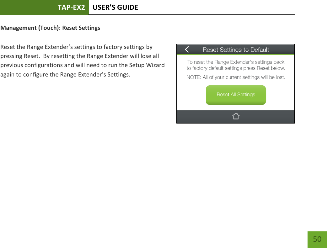 TAP-EX2 USER’S GUIDE   50 50 Management (Touch): Reset Settings  Reset the Range Extender’s settings to factory settings by pressing Reset.  By resetting the Range Extender will lose all previous configurations and will need to run the Setup Wizard again to configure the Range Extender’s Settings.   