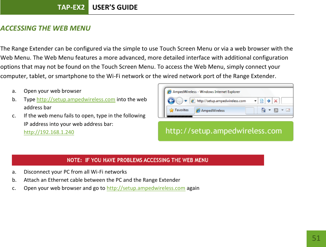 TAP-EX2 USER’S GUIDE   51 51 ACCESSING THE WEB MENU  The Range Extender can be configured via the simple to use Touch Screen Menu or via a web browser with the Web Menu. The Web Menu features a more advanced, more detailed interface with additional configuration options that may not be found on the Touch Screen Menu. To access the Web Menu, simply connect your computer, tablet, or smartphone to the Wi-Fi network or the wired network port of the Range Extender. a. Open your web browser b. Type http://setup.ampedwireless.com into the web address bar c. If the web menu fails to open, type in the following IP address into your web address bar: http://192.168.1.240    a. Disconnect your PC from all Wi-Fi networks b. Attach an Ethernet cable between the PC and the Range Extender c. Open your web browser and go to http://setup.ampedwireless.com again 