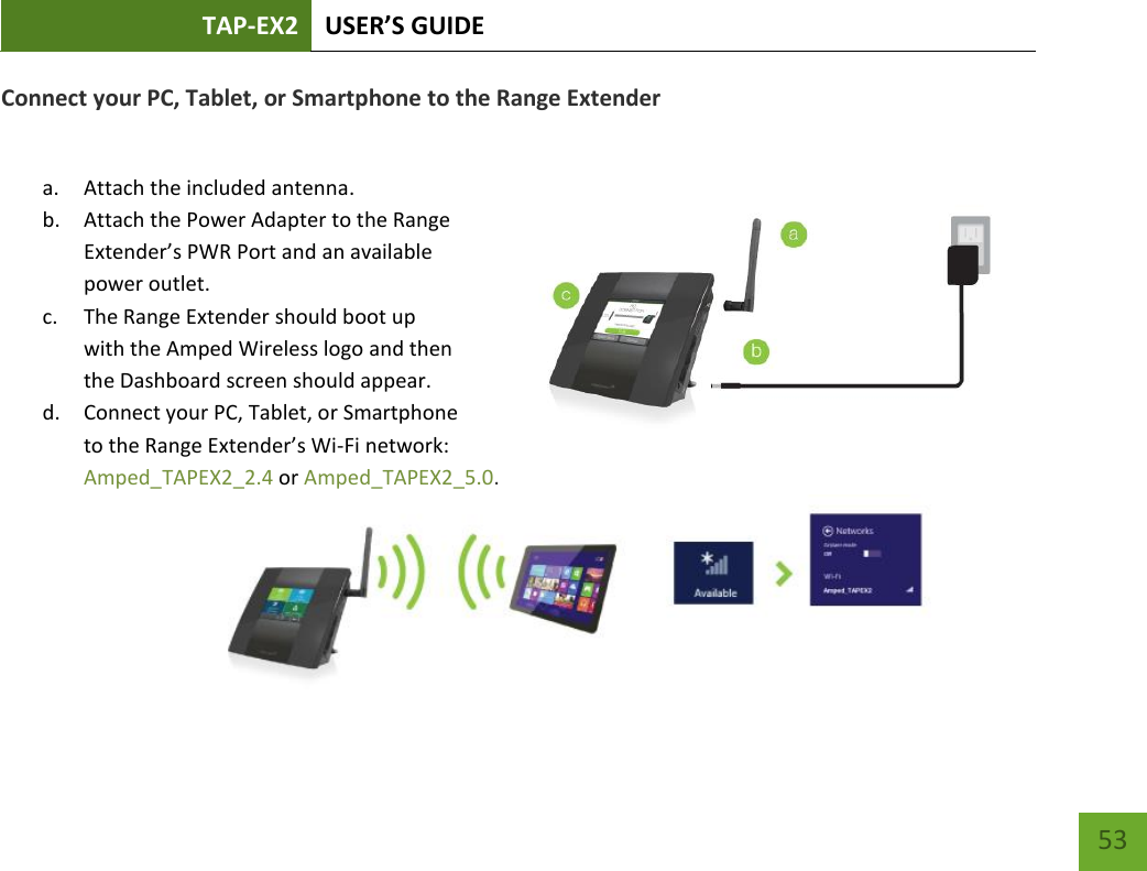 TAP-EX2 USER’S GUIDE   53 53 Connect your PC, Tablet, or Smartphone to the Range Extender  a. Attach the included antenna. b. Attach the Power Adapter to the Range Extender’s PWR Port and an available power outlet. c. The Range Extender should boot up with the Amped Wireless logo and then the Dashboard screen should appear. d. Connect your PC, Tablet, or Smartphone to the Range Extender’s Wi-Fi network: Amped_TAPEX2_2.4 or Amped_TAPEX2_5.0.   