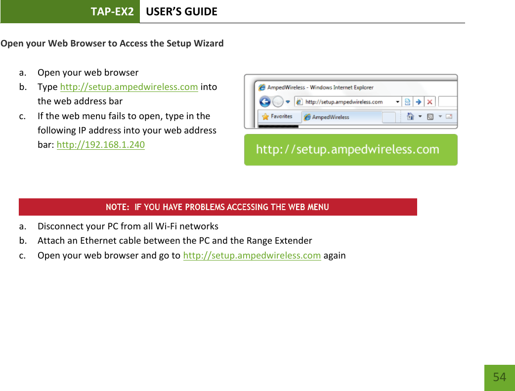 TAP-EX2 USER’S GUIDE   54 54 Open your Web Browser to Access the Setup Wizard  a. Open your web browser b. Type http://setup.ampedwireless.com into the web address bar c. If the web menu fails to open, type in the following IP address into your web address bar: http://192.168.1.240     a. Disconnect your PC from all Wi-Fi networks b. Attach an Ethernet cable between the PC and the Range Extender c. Open your web browser and go to http://setup.ampedwireless.com again 