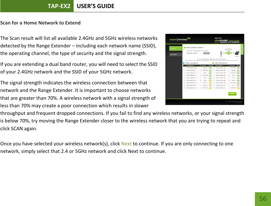 TAP-EX2 USER’S GUIDE   56 56 Scan for a Home Network to Extend  The Scan result will list all available 2.4GHz and 5GHz wireless networks detected by the Range Extender – including each network name (SSID), the operating channel, the type of security and the signal strength.  If you are extending a dual band router, you will need to select the SSID of your 2.4GHz network and the SSID of your 5GHz network. The signal strength indicates the wireless connection between that network and the Range Extender. It is important to choose networks that are greater than 70%. A wireless network with a signal strength of less than 70% may create a poor connection which results in slower throughput and frequent dropped connections. If you fail to find any wireless networks, or your signal strength is below 70%, try moving the Range Extender closer to the wireless network that you are trying to repeat and click SCAN again.    Once you have selected your wireless network(s), click Next to continue. If you are only connecting to one network, simply select that 2.4 or 5GHz network and click Next to continue.  