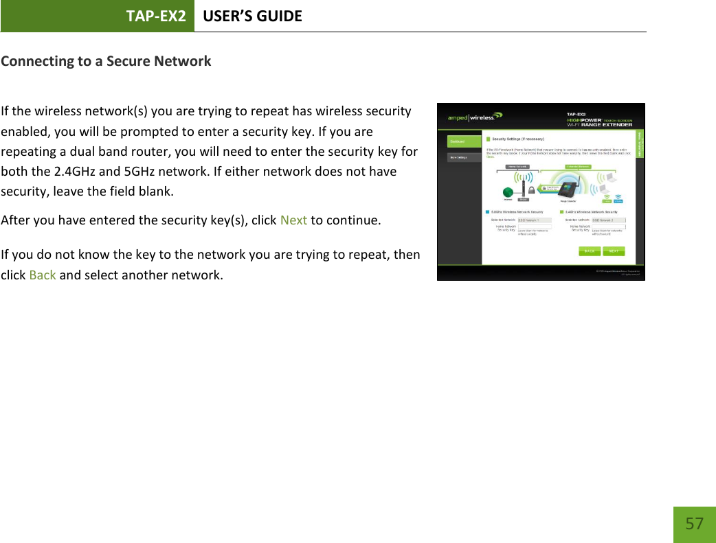 TAP-EX2 USER’S GUIDE   57 57 Connecting to a Secure Network  If the wireless network(s) you are trying to repeat has wireless security enabled, you will be prompted to enter a security key. If you are repeating a dual band router, you will need to enter the security key for both the 2.4GHz and 5GHz network. If either network does not have security, leave the field blank. After you have entered the security key(s), click Next to continue. If you do not know the key to the network you are trying to repeat, then click Back and select another network. 