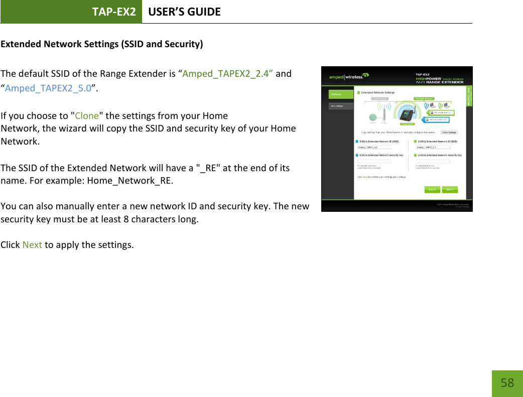 TAP-EX2 USER’S GUIDE   58 58 Extended Network Settings (SSID and Security)  The default SSID of the Range Extender is “Amped_TAPEX2_2.4” and “Amped_TAPEX2_5.0”.  If you choose to &quot;Clone&quot; the settings from your Home Network, the wizard will copy the SSID and security key of your Home Network.   The SSID of the Extended Network will have a &quot;_RE&quot; at the end of its name. For example: Home_Network_RE.  You can also manually enter a new network ID and security key. The new security key must be at least 8 characters long.  Click Next to apply the settings.    