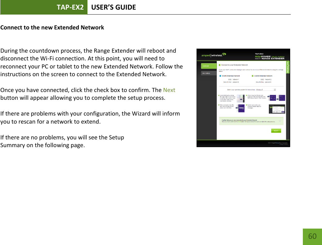 TAP-EX2 USER’S GUIDE   60 60 Connect to the new Extended Network  During the countdown process, the Range Extender will reboot and disconnect the Wi-Fi connection. At this point, you will need to reconnect your PC or tablet to the new Extended Network. Follow the instructions on the screen to connect to the Extended Network.    Once you have connected, click the check box to confirm. The Next button will appear allowing you to complete the setup process.  If there are problems with your configuration, the Wizard will inform you to rescan for a network to extend.    If there are no problems, you will see the Setup Summary on the following page.    