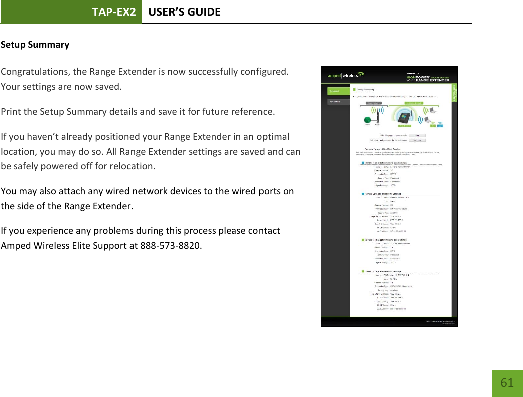 TAP-EX2 USER’S GUIDE   61 61 Setup Summary  Congratulations, the Range Extender is now successfully configured. Your settings are now saved. Print the Setup Summary details and save it for future reference. If you haven’t already positioned your Range Extender in an optimal location, you may do so. All Range Extender settings are saved and can be safely powered off for relocation.   You may also attach any wired network devices to the wired ports on the side of the Range Extender. If you experience any problems during this process please contact Amped Wireless Elite Support at 888-573-8820.  