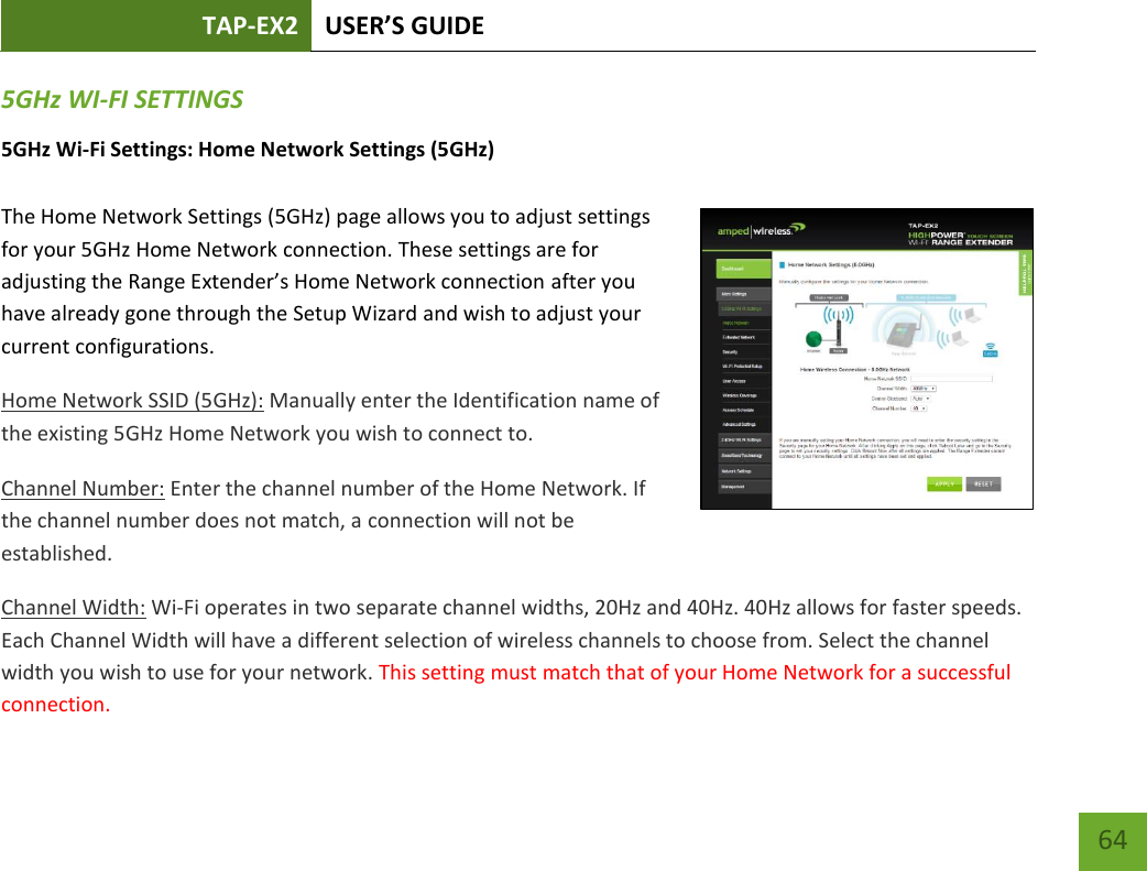 TAP-EX2 USER’S GUIDE   64 64 5GHz WI-FI SETTINGS 5GHz Wi-Fi Settings: Home Network Settings (5GHz)  The Home Network Settings (5GHz) page allows you to adjust settings for your 5GHz Home Network connection. These settings are for adjusting the Range Extender’s Home Network connection after you have already gone through the Setup Wizard and wish to adjust your current configurations. Home Network SSID (5GHz): Manually enter the Identification name of the existing 5GHz Home Network you wish to connect to. Channel Number: Enter the channel number of the Home Network. If the channel number does not match, a connection will not be established. Channel Width: Wi-Fi operates in two separate channel widths, 20Hz and 40Hz. 40Hz allows for faster speeds. Each Channel Width will have a different selection of wireless channels to choose from. Select the channel width you wish to use for your network. This setting must match that of your Home Network for a successful connection. 