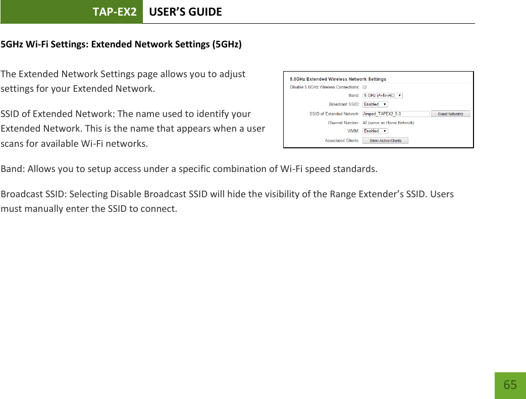 TAP-EX2 USER’S GUIDE   65 65 5GHz Wi-Fi Settings: Extended Network Settings (5GHz)  The Extended Network Settings page allows you to adjust settings for your Extended Network. SSID of Extended Network: The name used to identify your Extended Network. This is the name that appears when a user scans for available Wi-Fi networks.   Band: Allows you to setup access under a specific combination of Wi-Fi speed standards. Broadcast SSID: Selecting Disable Broadcast SSID will hide the visibility of the Range Extender’s SSID. Users must manually enter the SSID to connect. 