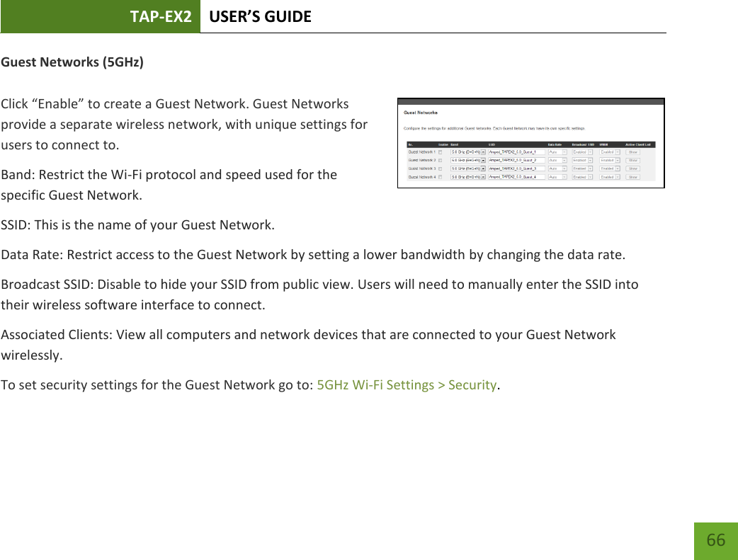 TAP-EX2 USER’S GUIDE   66 66 Guest Networks (5GHz)  Click “Enable” to create a Guest Network. Guest Networks provide a separate wireless network, with unique settings for users to connect to. Band: Restrict the Wi-Fi protocol and speed used for the specific Guest Network. SSID: This is the name of your Guest Network. Data Rate: Restrict access to the Guest Network by setting a lower bandwidth by changing the data rate.  Broadcast SSID: Disable to hide your SSID from public view. Users will need to manually enter the SSID into their wireless software interface to connect. Associated Clients: View all computers and network devices that are connected to your Guest Network wirelessly. To set security settings for the Guest Network go to: 5GHz Wi-Fi Settings &gt; Security. 