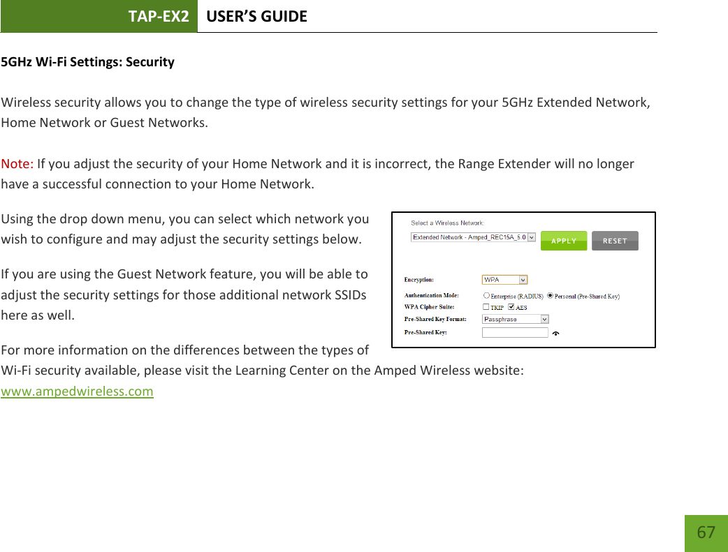 TAP-EX2 USER’S GUIDE   67 67 5GHz Wi-Fi Settings: Security   Wireless security allows you to change the type of wireless security settings for your 5GHz Extended Network, Home Network or Guest Networks.  Note: If you adjust the security of your Home Network and it is incorrect, the Range Extender will no longer have a successful connection to your Home Network. Using the drop down menu, you can select which network you wish to configure and may adjust the security settings below. If you are using the Guest Network feature, you will be able to adjust the security settings for those additional network SSIDs here as well. For more information on the differences between the types of Wi-Fi security available, please visit the Learning Center on the Amped Wireless website: www.ampedwireless.com 