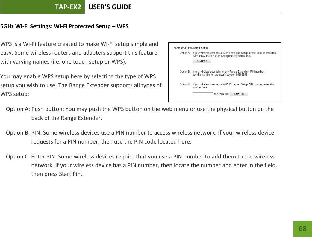 TAP-EX2 USER’S GUIDE   68 68 5GHz Wi-Fi Settings: Wi-Fi Protected Setup – WPS   WPS is a Wi-Fi feature created to make Wi-Fi setup simple and easy. Some wireless routers and adapters support this feature with varying names (i.e. one touch setup or WPS). You may enable WPS setup here by selecting the type of WPS setup you wish to use. The Range Extender supports all types of WPS setup: Option A: Push button: You may push the WPS button on the web menu or use the physical button on the back of the Range Extender. Option B: PIN: Some wireless devices use a PIN number to access wireless network. If your wireless device requests for a PIN number, then use the PIN code located here. Option C: Enter PIN: Some wireless devices require that you use a PIN number to add them to the wireless network. If your wireless device has a PIN number, then locate the number and enter in the field, then press Start Pin. 