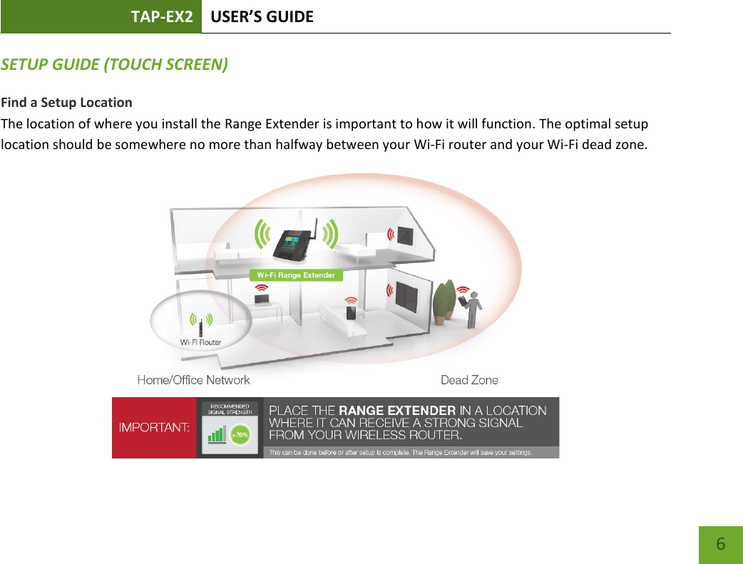 TAP-EX2 USER’S GUIDE   6 6 SETUP GUIDE (TOUCH SCREEN) Find a Setup Location The location of where you install the Range Extender is important to how it will function. The optimal setup location should be somewhere no more than halfway between your Wi-Fi router and your Wi-Fi dead zone.       