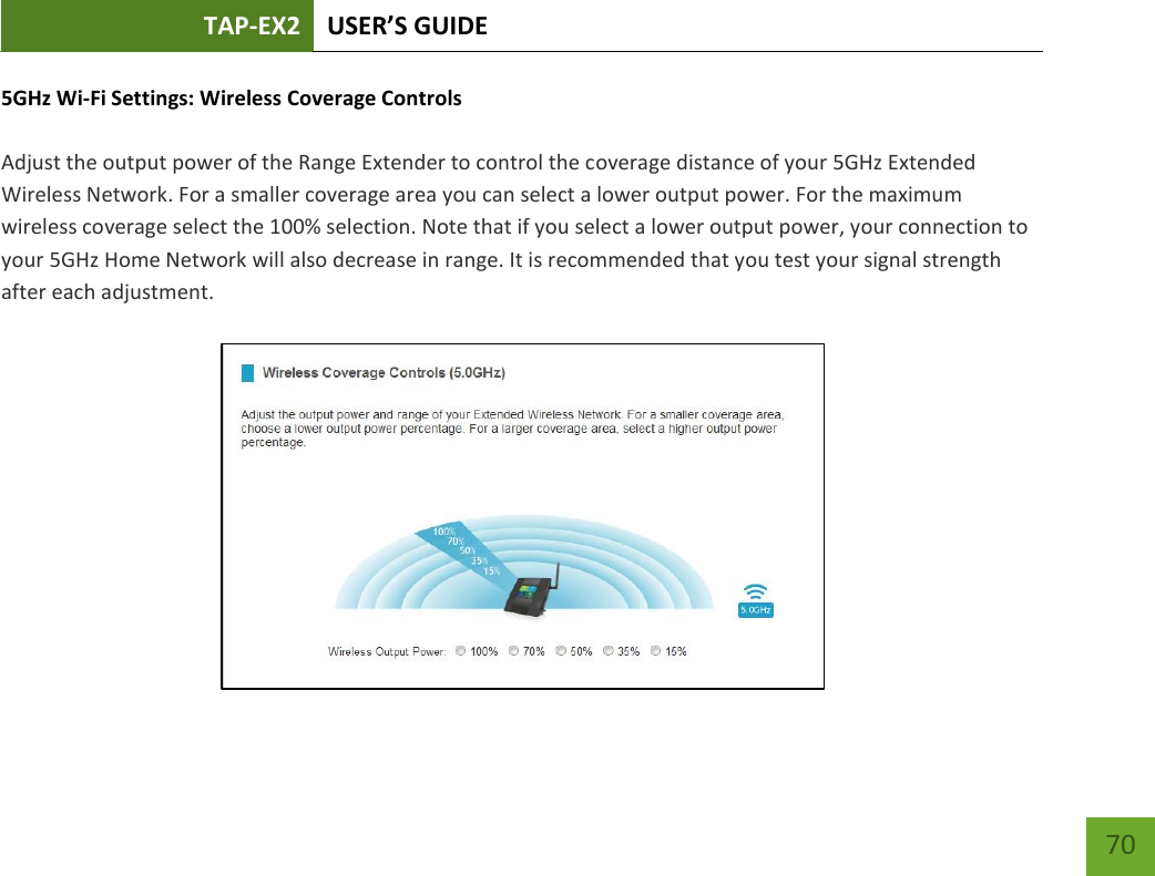 TAP-EX2 USER’S GUIDE   70 70 5GHz Wi-Fi Settings: Wireless Coverage Controls   Adjust the output power of the Range Extender to control the coverage distance of your 5GHz Extended Wireless Network. For a smaller coverage area you can select a lower output power. For the maximum wireless coverage select the 100% selection. Note that if you select a lower output power, your connection to your 5GHz Home Network will also decrease in range. It is recommended that you test your signal strength after each adjustment. 