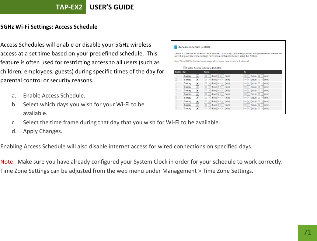 TAP-EX2 USER’S GUIDE   71 71 5GHz Wi-Fi Settings: Access Schedule   Access Schedules will enable or disable your 5GHz wireless access at a set time based on your predefined schedule.  This feature is often used for restricting access to all users (such as children, employees, guests) during specific times of the day for parental control or security reasons. a. Enable Access Schedule. b. Select which days you wish for your Wi-Fi to be available. c. Select the time frame during that day that you wish for Wi-Fi to be available. d. Apply Changes. Enabling Access Schedule will also disable internet access for wired connections on specified days. Note:  Make sure you have already configured your System Clock in order for your schedule to work correctly. Time Zone Settings can be adjusted from the web menu under Management &gt; Time Zone Settings. 