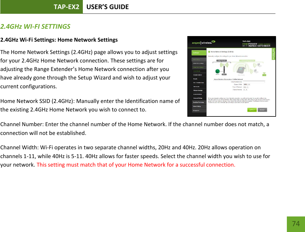 TAP-EX2 USER’S GUIDE   74 74 2.4GHz WI-FI SETTINGS 2.4GHz Wi-Fi Settings: Home Network Settings  The Home Network Settings (2.4GHz) page allows you to adjust settings for your 2.4GHz Home Network connection. These settings are for adjusting the Range Extender’s Home Network connection after you have already gone through the Setup Wizard and wish to adjust your current configurations. Home Network SSID (2.4GHz): Manually enter the Identification name of the existing 2.4GHz Home Network you wish to connect to. Channel Number: Enter the channel number of the Home Network. If the channel number does not match, a connection will not be established. Channel Width: Wi-Fi operates in two separate channel widths, 20Hz and 40Hz. 20Hz allows operation on channels 1-11, while 40Hz is 5-11. 40Hz allows for faster speeds. Select the channel width you wish to use for your network. This setting must match that of your Home Network for a successful connection. 