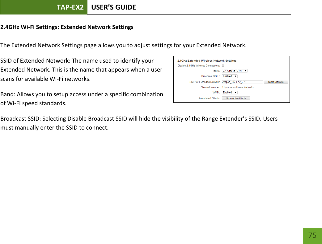 TAP-EX2 USER’S GUIDE   75 75 2.4GHz Wi-Fi Settings: Extended Network Settings   The Extended Network Settings page allows you to adjust settings for your Extended Network. SSID of Extended Network: The name used to identify your Extended Network. This is the name that appears when a user scans for available Wi-Fi networks.   Band: Allows you to setup access under a specific combination of Wi-Fi speed standards. Broadcast SSID: Selecting Disable Broadcast SSID will hide the visibility of the Range Extender’s SSID. Users must manually enter the SSID to connect. 