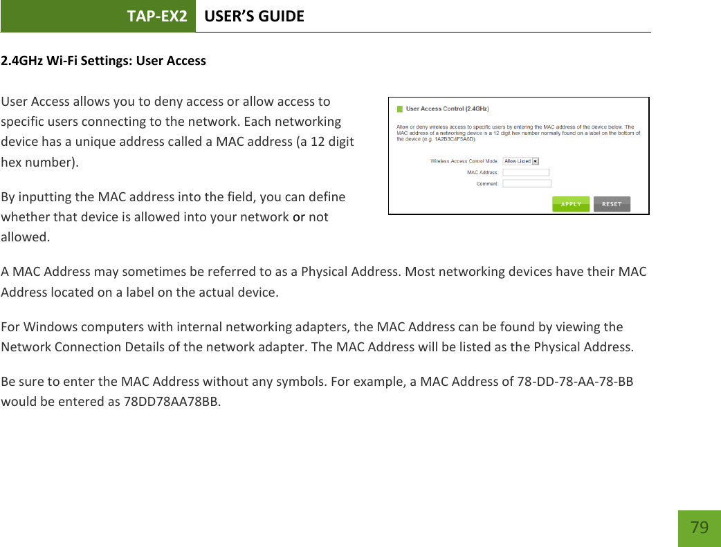 TAP-EX2 USER’S GUIDE   79 79 2.4GHz Wi-Fi Settings: User Access   User Access allows you to deny access or allow access to specific users connecting to the network. Each networking device has a unique address called a MAC address (a 12 digit hex number). By inputting the MAC address into the field, you can define whether that device is allowed into your network or not allowed. A MAC Address may sometimes be referred to as a Physical Address. Most networking devices have their MAC Address located on a label on the actual device. For Windows computers with internal networking adapters, the MAC Address can be found by viewing the Network Connection Details of the network adapter. The MAC Address will be listed as the Physical Address.   Be sure to enter the MAC Address without any symbols. For example, a MAC Address of 78-DD-78-AA-78-BB would be entered as 78DD78AA78BB. 