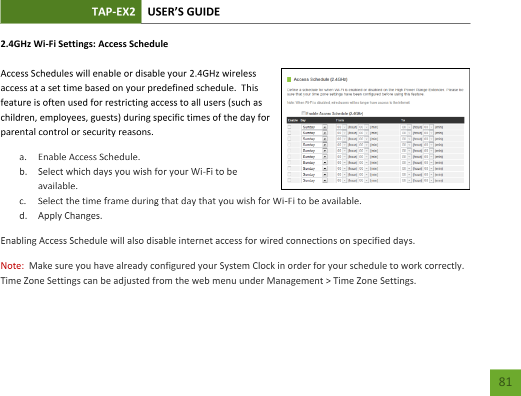 TAP-EX2 USER’S GUIDE   81 81 2.4GHz Wi-Fi Settings: Access Schedule   Access Schedules will enable or disable your 2.4GHz wireless access at a set time based on your predefined schedule.  This feature is often used for restricting access to all users (such as children, employees, guests) during specific times of the day for parental control or security reasons. a. Enable Access Schedule. b. Select which days you wish for your Wi-Fi to be available. c. Select the time frame during that day that you wish for Wi-Fi to be available. d. Apply Changes. Enabling Access Schedule will also disable internet access for wired connections on specified days. Note:  Make sure you have already configured your System Clock in order for your schedule to work correctly. Time Zone Settings can be adjusted from the web menu under Management &gt; Time Zone Settings. 