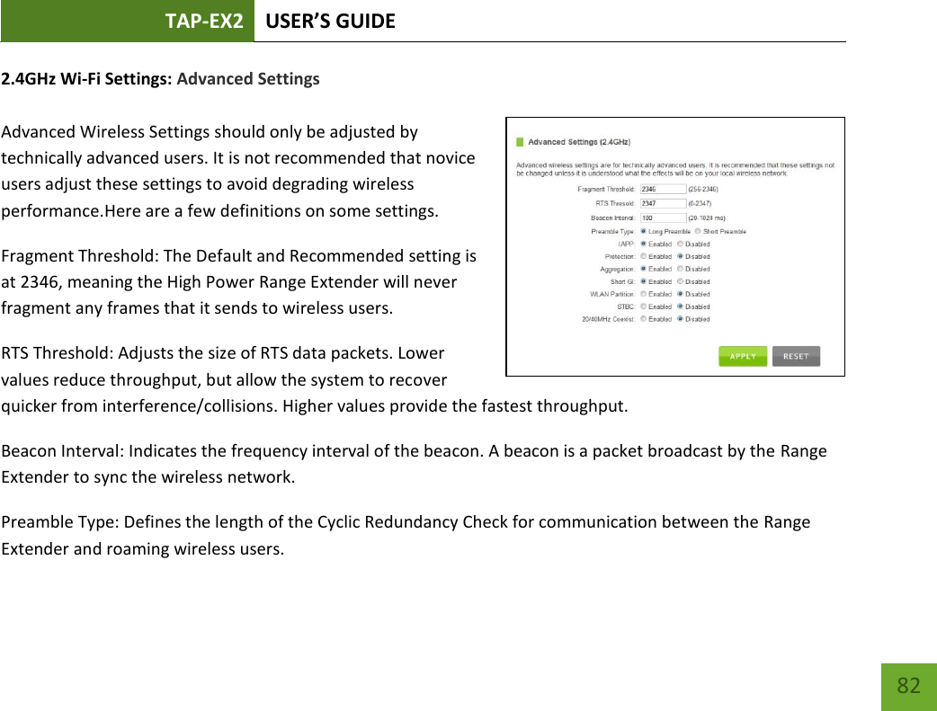 TAP-EX2 USER’S GUIDE   82 82 2.4GHz Wi-Fi Settings: Advanced Settings   Advanced Wireless Settings should only be adjusted by technically advanced users. It is not recommended that novice users adjust these settings to avoid degrading wireless performance.Here are a few definitions on some settings.  Fragment Threshold: The Default and Recommended setting is at 2346, meaning the High Power Range Extender will never fragment any frames that it sends to wireless users. RTS Threshold: Adjusts the size of RTS data packets. Lower values reduce throughput, but allow the system to recover quicker from interference/collisions. Higher values provide the fastest throughput. Beacon Interval: Indicates the frequency interval of the beacon. A beacon is a packet broadcast by the Range Extender to sync the wireless network. Preamble Type: Defines the length of the Cyclic Redundancy Check for communication between the Range Extender and roaming wireless users. 