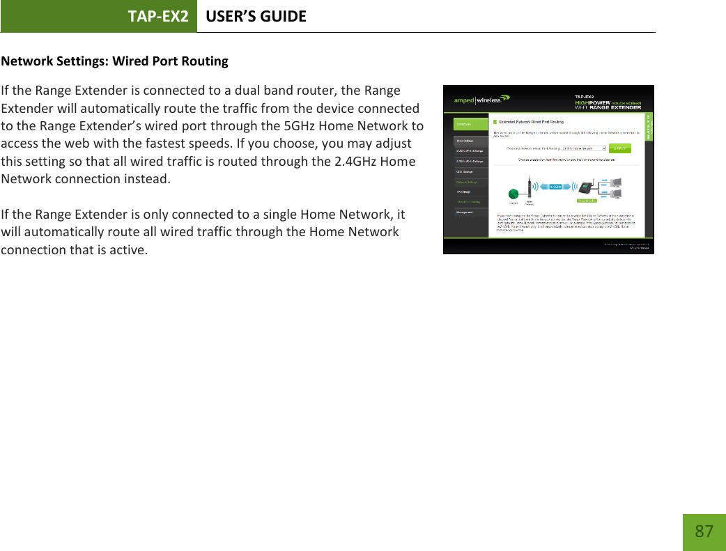 TAP-EX2 USER’S GUIDE   87 87 Network Settings: Wired Port Routing If the Range Extender is connected to a dual band router, the Range Extender will automatically route the traffic from the device connected to the Range Extender’s wired port through the 5GHz Home Network to access the web with the fastest speeds. If you choose, you may adjust this setting so that all wired traffic is routed through the 2.4GHz Home Network connection instead. If the Range Extender is only connected to a single Home Network, it will automatically route all wired traffic through the Home Network connection that is active. 