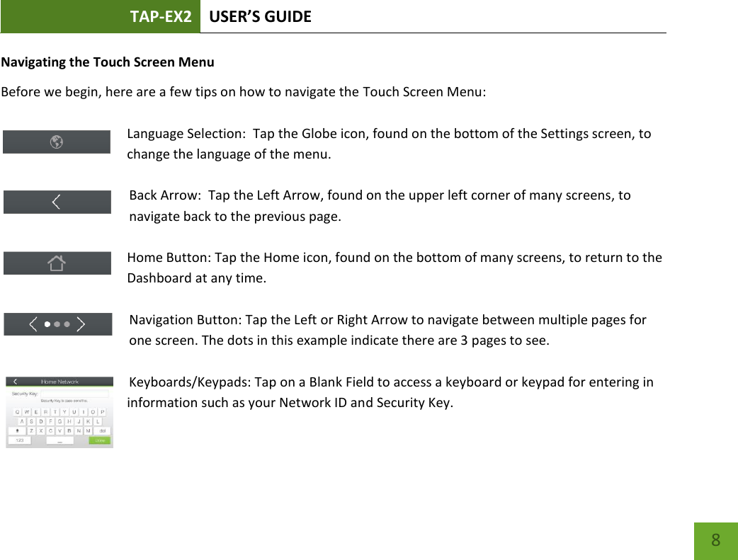 TAP-EX2 USER’S GUIDE   8 8 Navigating the Touch Screen Menu Before we begin, here are a few tips on how to navigate the Touch Screen Menu:  Language Selection:  Tap the Globe icon, found on the bottom of the Settings screen, to change the language of the menu.  Back Arrow:  Tap the Left Arrow, found on the upper left corner of many screens, to navigate back to the previous page.  Home Button: Tap the Home icon, found on the bottom of many screens, to return to the Dashboard at any time.  Navigation Button: Tap the Left or Right Arrow to navigate between multiple pages for one screen. The dots in this example indicate there are 3 pages to see.    Keyboards/Keypads: Tap on a Blank Field to access a keyboard or keypad for entering in information such as your Network ID and Security Key.  