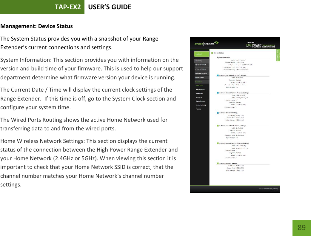 TAP-EX2 USER’S GUIDE   89 89 Management: Device Status The System Status provides you with a snapshot of your Range Extender’s current connections and settings. System Information: This section provides you with information on the version and build time of your firmware. This is used to help our support department determine what firmware version your device is running. The Current Date / Time will display the current clock settings of the Range Extender.  If this time is off, go to the System Clock section and configure your system time. The Wired Ports Routing shows the active Home Network used for transferring data to and from the wired ports.   Home Wireless Network Settings: This section displays the current status of the connection between the High Power Range Extender and your Home Network (2.4GHz or 5GHz). When viewing this section it is important to check that your Home Network SSID is correct, that the channel number matches your Home Network&apos;s channel number settings. 