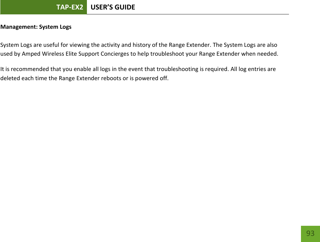 TAP-EX2 USER’S GUIDE   93 93 Management: System Logs  System Logs are useful for viewing the activity and history of the Range Extender. The System Logs are also used by Amped Wireless Elite Support Concierges to help troubleshoot your Range Extender when needed. It is recommended that you enable all logs in the event that troubleshooting is required. All log entries are deleted each time the Range Extender reboots or is powered off. 