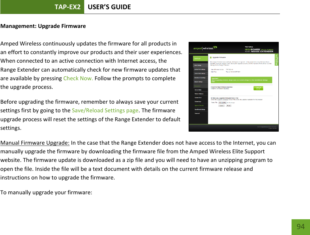 TAP-EX2 USER’S GUIDE   94 94 Management: Upgrade Firmware  Amped Wireless continuously updates the firmware for all products in an effort to constantly improve our products and their user experiences. When connected to an active connection with Internet access, the Range Extender can automatically check for new firmware updates that are available by pressing Check Now. Follow the prompts to complete the upgrade process.  Before upgrading the firmware, remember to always save your current settings first by going to the Save/Reload Settings page. The firmware upgrade process will reset the settings of the Range Extender to default settings. Manual Firmware Upgrade: In the case that the Range Extender does not have access to the Internet, you can manually upgrade the firmware by downloading the firmware file from the Amped Wireless Elite Support website. The firmware update is downloaded as a zip file and you will need to have an unzipping program to open the file. Inside the file will be a text document with details on the current firmware release and instructions on how to upgrade the firmware. To manually upgrade your firmware: 