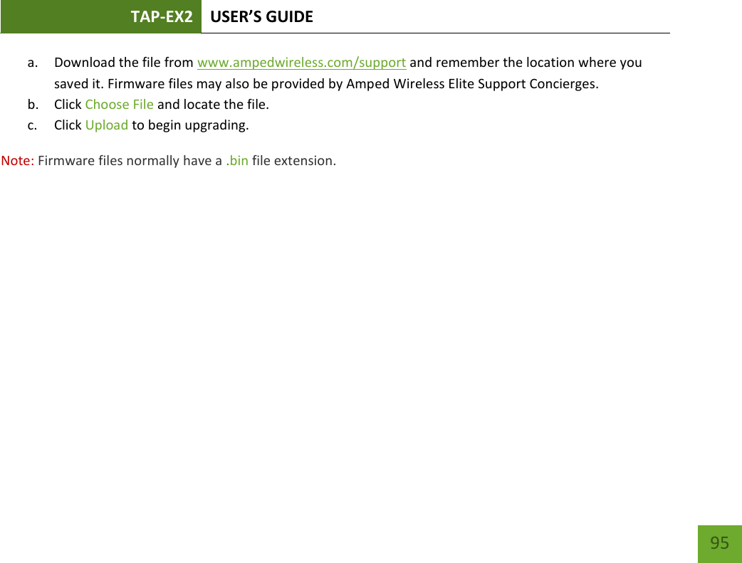 TAP-EX2 USER’S GUIDE   95 95 a. Download the file from www.ampedwireless.com/support and remember the location where you saved it. Firmware files may also be provided by Amped Wireless Elite Support Concierges. b. Click Choose File and locate the file. c. Click Upload to begin upgrading. Note: Firmware files normally have a .bin file extension. 