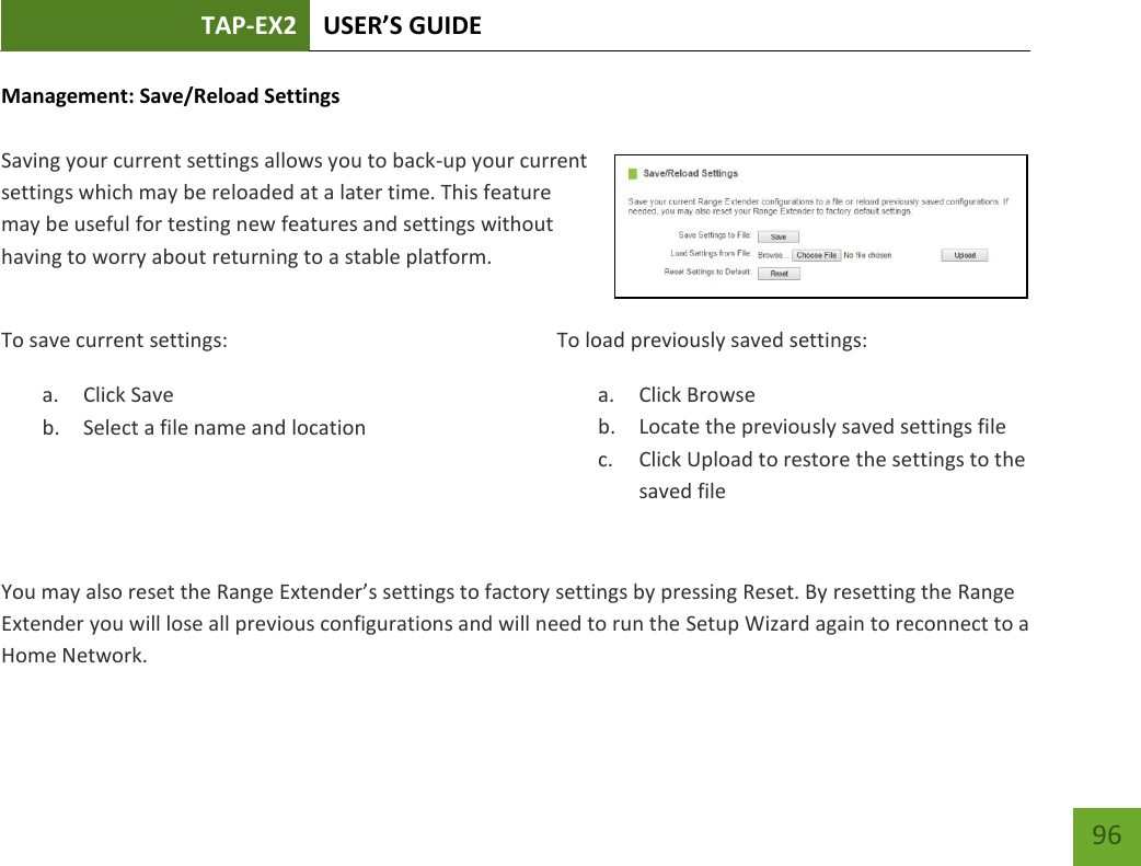 TAP-EX2 USER’S GUIDE   96 96 Management: Save/Reload Settings  Saving your current settings allows you to back-up your current settings which may be reloaded at a later time. This feature may be useful for testing new features and settings without having to worry about returning to a stable platform. To save current settings: a. Click Save b. Select a file name and location   To load previously saved settings: a. Click Browse b. Locate the previously saved settings file c. Click Upload to restore the settings to the saved fileYou may also reset the Range Extender’s settings to factory settings by pressing Reset. By resetting the Range Extender you will lose all previous configurations and will need to run the Setup Wizard again to reconnect to a Home Network. 