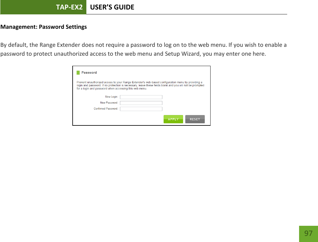 TAP-EX2 USER’S GUIDE   97 97 Management: Password Settings  By default, the Range Extender does not require a password to log on to the web menu. If you wish to enable a password to protect unauthorized access to the web menu and Setup Wizard, you may enter one here. 