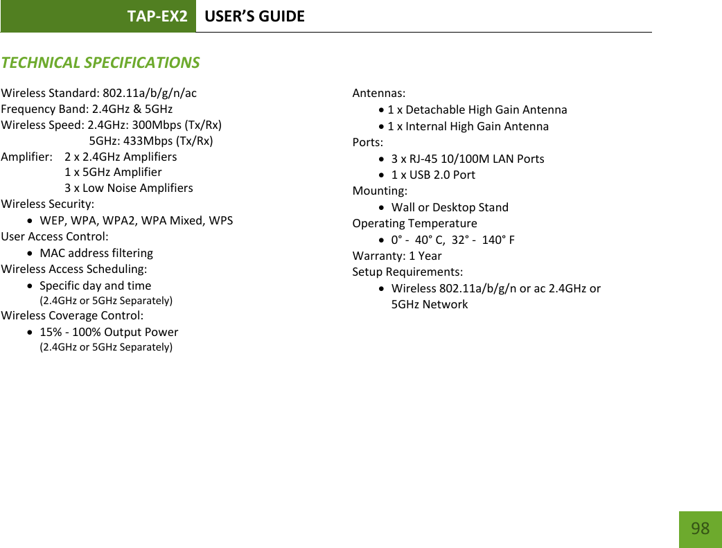 TAP-EX2 USER’S GUIDE   98 98 TECHNICAL SPECIFICATIONSWireless Standard: 802.11a/b/g/n/ac Frequency Band: 2.4GHz &amp; 5GHz Wireless Speed: 2.4GHz: 300Mbps (Tx/Rx)                               5GHz: 433Mbps (Tx/Rx) Amplifier:    2 x 2.4GHz Amplifiers     1 x 5GHz Amplifier     3 x Low Noise Amplifiers Wireless Security:  WEP, WPA, WPA2, WPA Mixed, WPS User Access Control:  MAC address filtering Wireless Access Scheduling:   Specific day and time (2.4GHz or 5GHz Separately) Wireless Coverage Control:   15% - 100% Output Power (2.4GHz or 5GHz Separately)  Antennas: 1 x Detachable High Gain Antenna 1 x Internal High Gain Antenna Ports:  3 x RJ-45 10/100M LAN Ports  1 x USB 2.0 Port Mounting:  Wall or Desktop Stand Operating Temperature  0° -  40° C,  32° -  140° F Warranty: 1 Year Setup Requirements:  Wireless 802.11a/b/g/n or ac 2.4GHz or  5GHz Network