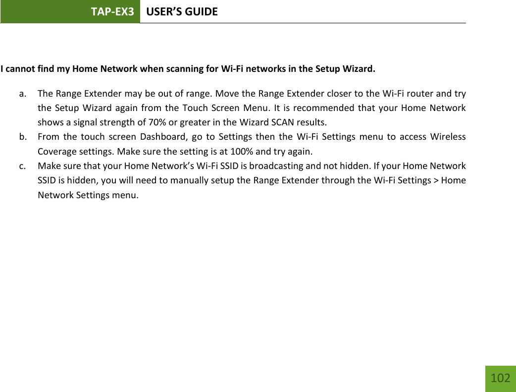 TAP-EX3 USER’S GUIDE   102 102  I cannot find my Home Network when scanning for Wi-Fi networks in the Setup Wizard. a. The Range Extender may be out of range. Move the Range Extender closer to the Wi-Fi router and try the Setup Wizard again from the Touch Screen Menu. It is recommended that your Home Network shows a signal strength of 70% or greater in the Wizard SCAN results. b. From the touch screen Dashboard,  go  to  Settings then the  Wi-Fi Settings menu to  access  Wireless Coverage settings. Make sure the setting is at 100% and try again. c. Make sure that your Home Network’s Wi-Fi SSID is broadcasting and not hidden. If your Home Network SSID is hidden, you will need to manually setup the Range Extender through the Wi-Fi Settings &gt; Home Network Settings menu.    