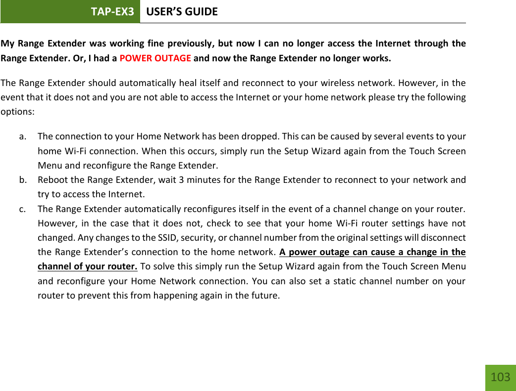 TAP-EX3 USER’S GUIDE   103 103 My Range Extender was working fine previously, but now I can no longer access the Internet through the Range Extender. Or, I had a POWER OUTAGE and now the Range Extender no longer works. The Range Extender should automatically heal itself and reconnect to your wireless network. However, in the event that it does not and you are not able to access the Internet or your home network please try the following options: a. The connection to your Home Network has been dropped. This can be caused by several events to your home Wi-Fi connection. When this occurs, simply run the Setup Wizard again from the Touch Screen Menu and reconfigure the Range Extender. b. Reboot the Range Extender, wait 3 minutes for the Range Extender to reconnect to your network and try to access the Internet. c. The Range Extender automatically reconfigures itself in the event of a channel change on your router. However, in  the case  that it  does not,  check to  see that  your home  Wi-Fi router  settings have  not changed. Any changes to the SSID, security, or channel number from the original settings will disconnect the Range Extender’s connection to the home network. A power outage can cause a change in the channel of your router. To solve this simply run the Setup Wizard again from the Touch Screen Menu and reconfigure your Home Network connection. You can also set a static  channel number on your router to prevent this from happening again in the future. 