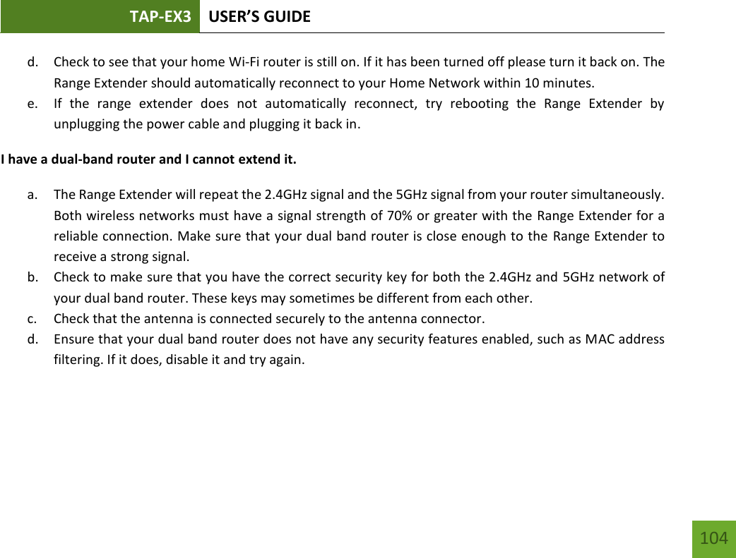 TAP-EX3 USER’S GUIDE   104 104 d. Check to see that your home Wi-Fi router is still on. If it has been turned off please turn it back on. The Range Extender should automatically reconnect to your Home Network within 10 minutes. e. If  the  range  extender  does  not  automatically  reconnect,  try  rebooting  the  Range  Extender  by unplugging the power cable and plugging it back in. I have a dual-band router and I cannot extend it. a. The Range Extender will repeat the 2.4GHz signal and the 5GHz signal from your router simultaneously. Both wireless networks must have a signal strength of 70% or greater with the Range Extender for a reliable connection. Make sure that your dual band router is close enough to the Range Extender to receive a strong signal. b. Check to make sure that you have the correct security key for both the 2.4GHz and 5GHz network of your dual band router. These keys may sometimes be different from each other. c. Check that the antenna is connected securely to the antenna connector.  d. Ensure that your dual band router does not have any security features enabled, such as MAC address filtering. If it does, disable it and try again.    