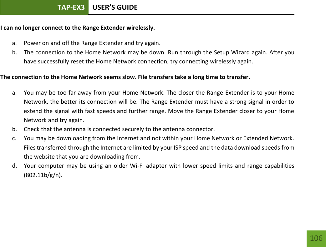TAP-EX3 USER’S GUIDE   106 106 I can no longer connect to the Range Extender wirelessly. a. Power on and off the Range Extender and try again. b. The connection to the Home Network may be down. Run through the Setup Wizard again. After you have successfully reset the Home Network connection, try connecting wirelessly again. The connection to the Home Network seems slow. File transfers take a long time to transfer. a. You may be too far away from your Home Network. The closer the Range Extender is to your Home Network, the better its connection will be. The Range Extender must have a strong signal in order to extend the signal with fast speeds and further range. Move the Range Extender closer to your Home Network and try again. b. Check that the antenna is connected securely to the antenna connector.  c. You may be downloading from the Internet and not within your Home Network or Extended Network. Files transferred through the Internet are limited by your ISP speed and the data download speeds from the website that you are downloading from. d. Your computer  may be  using an  older Wi-Fi adapter  with lower speed  limits and  range capabilities (802.11b/g/n).    