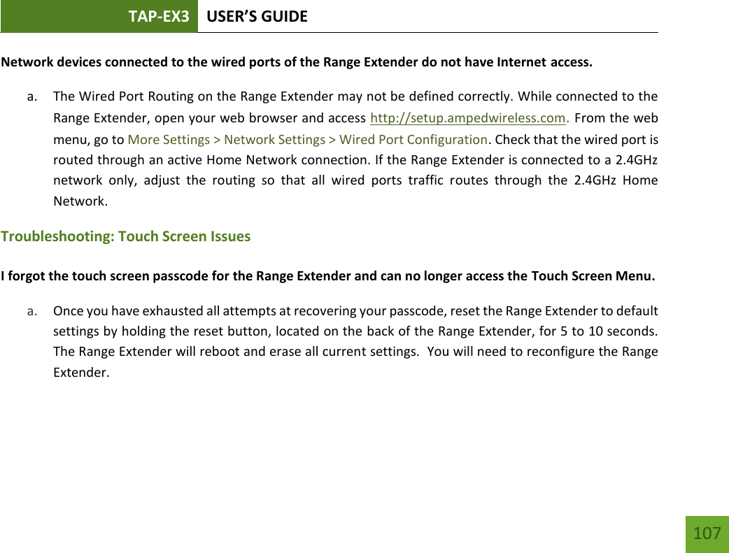 TAP-EX3 USER’S GUIDE   107 107 Network devices connected to the wired ports of the Range Extender do not have Internet access. a. The Wired Port Routing on the Range Extender may not be defined correctly. While connected to the Range Extender, open your web browser and access http://setup.ampedwireless.com. From the web menu, go to More Settings &gt; Network Settings &gt; Wired Port Configuration. Check that the wired port is routed through an active Home Network connection. If the Range Extender is connected to a 2.4GHz network  only,  adjust  the  routing  so  that  all  wired  ports  traffic  routes  through  the  2.4GHz  Home Network.  Troubleshooting: Touch Screen Issues  I forgot the touch screen passcode for the Range Extender and can no longer access the Touch Screen Menu. a. Once you have exhausted all attempts at recovering your passcode, reset the Range Extender to default settings by holding the reset button, located on the back of the Range Extender, for 5 to 10 seconds.  The Range Extender will reboot and erase all current settings.  You will need to reconfigure the Range Extender.     