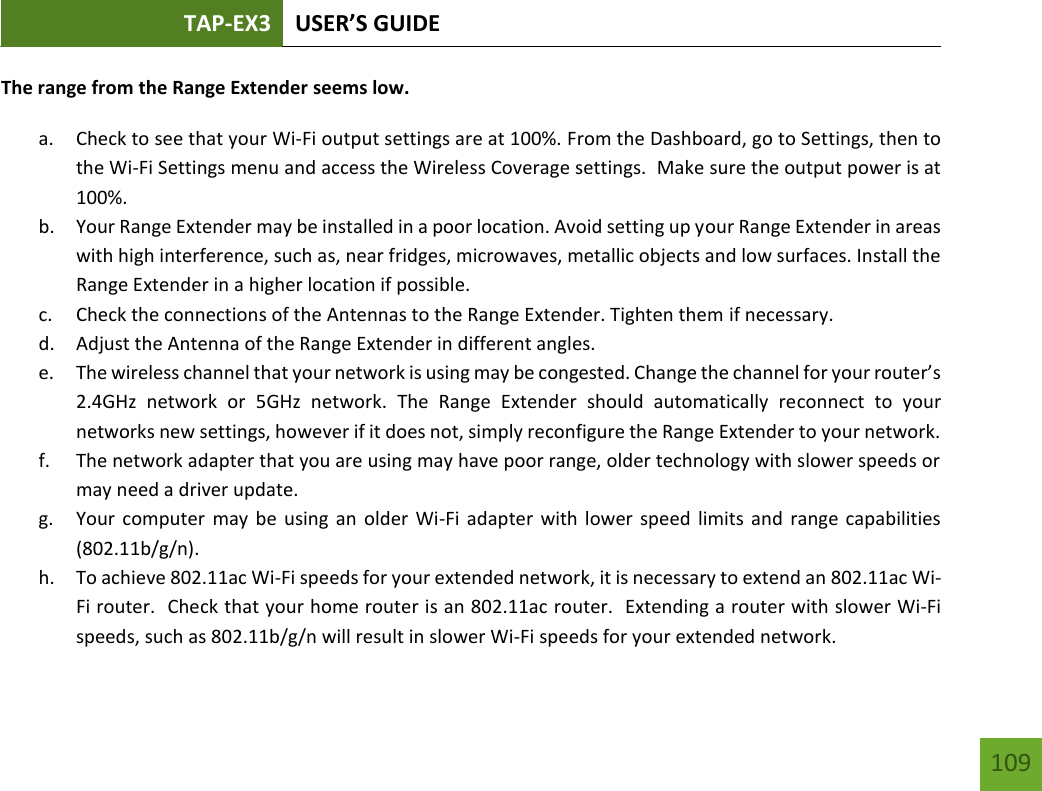 TAP-EX3 USER’S GUIDE   109 109 The range from the Range Extender seems low.  a. Check to see that your Wi-Fi output settings are at 100%. From the Dashboard, go to Settings, then to the Wi-Fi Settings menu and access the Wireless Coverage settings.  Make sure the output power is at 100%. b. Your Range Extender may be installed in a poor location. Avoid setting up your Range Extender in areas with high interference, such as, near fridges, microwaves, metallic objects and low surfaces. Install the Range Extender in a higher location if possible. c. Check the connections of the Antennas to the Range Extender. Tighten them if necessary. d. Adjust the Antenna of the Range Extender in different angles.   e. The wireless channel that your network is using may be congested. Change the channel for your router’s 2.4GHz  network  or  5GHz  network.  The  Range  Extender  should  automatically  reconnect  to  your networks new settings, however if it does not, simply reconfigure the Range Extender to your network. f. The network adapter that you are using may have poor range, older technology with slower speeds or may need a driver update. g. Your computer may  be using  an older  Wi-Fi adapter with lower  speed limits and range  capabilities (802.11b/g/n). h. To achieve 802.11ac Wi-Fi speeds for your extended network, it is necessary to extend an 802.11ac Wi-Fi router.  Check that your home router is an 802.11ac router.  Extending a router with slower Wi-Fi speeds, such as 802.11b/g/n will result in slower Wi-Fi speeds for your extended network. 