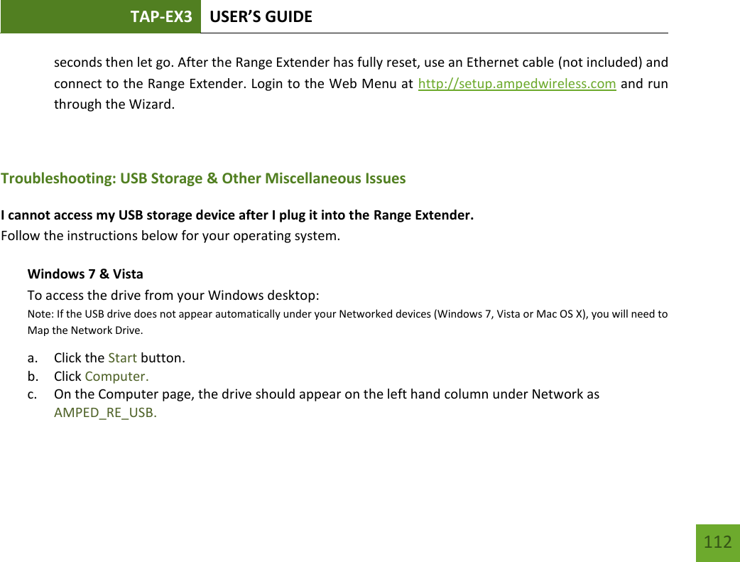 TAP-EX3 USER’S GUIDE   112 112 seconds then let go. After the Range Extender has fully reset, use an Ethernet cable (not included) and connect to the Range Extender. Login to the Web Menu at http://setup.ampedwireless.com and run through the Wizard.  Troubleshooting: USB Storage &amp; Other Miscellaneous Issues I cannot access my USB storage device after I plug it into the Range Extender. Follow the instructions below for your operating system. Windows 7 &amp; Vista To access the drive from your Windows desktop:  Note: If the USB drive does not appear automatically under your Networked devices (Windows 7, Vista or Mac OS X), you will need to Map the Network Drive. a. Click the Start button. b. Click Computer. c. On the Computer page, the drive should appear on the left hand column under Network as AMPED_RE_USB.    