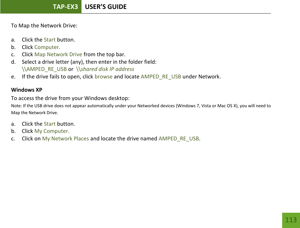TAP-EX3 USER’S GUIDE   113 113 To Map the Network Drive:  a. Click the Start button. b. Click Computer. c. Click Map Network Drive from the top bar.   d. Select a drive letter (any), then enter in the folder field:  \\AMPED_RE_USB or  \\shared disk IP address e. If the drive fails to open, click browse and locate AMPED_RE_USB under Network. Windows XP To access the drive from your Windows desktop:  Note: If the USB drive does not appear automatically under your Networked devices (Windows 7, Vista or Mac OS X), you will need to Map the Network Drive. a. Click the Start button. b. Click My Computer. c. Click on My Network Places and locate the drive named AMPED_RE_USB.    