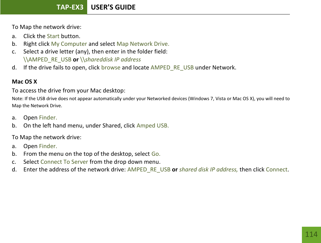 TAP-EX3 USER’S GUIDE   114 114 To Map the network drive:  a. Click the Start button. b. Right click My Computer and select Map Network Drive. c. Select a drive letter (any), then enter in the folder field:  \\AMPED_RE_USB or \\shareddisk IP address d. If the drive fails to open, click browse and locate AMPED_RE_USB under Network. Mac OS X To access the drive from your Mac desktop:  Note: If the USB drive does not appear automatically under your Networked devices (Windows 7, Vista or Mac OS X), you will need to Map the Network Drive. a. Open Finder. b. On the left hand menu, under Shared, click Amped USB. To Map the network drive:  a. Open Finder. b. From the menu on the top of the desktop, select Go. c. Select Connect To Server from the drop down menu. d. Enter the address of the network drive: AMPED_RE_USB or shared disk IP address, then click Connect.     
