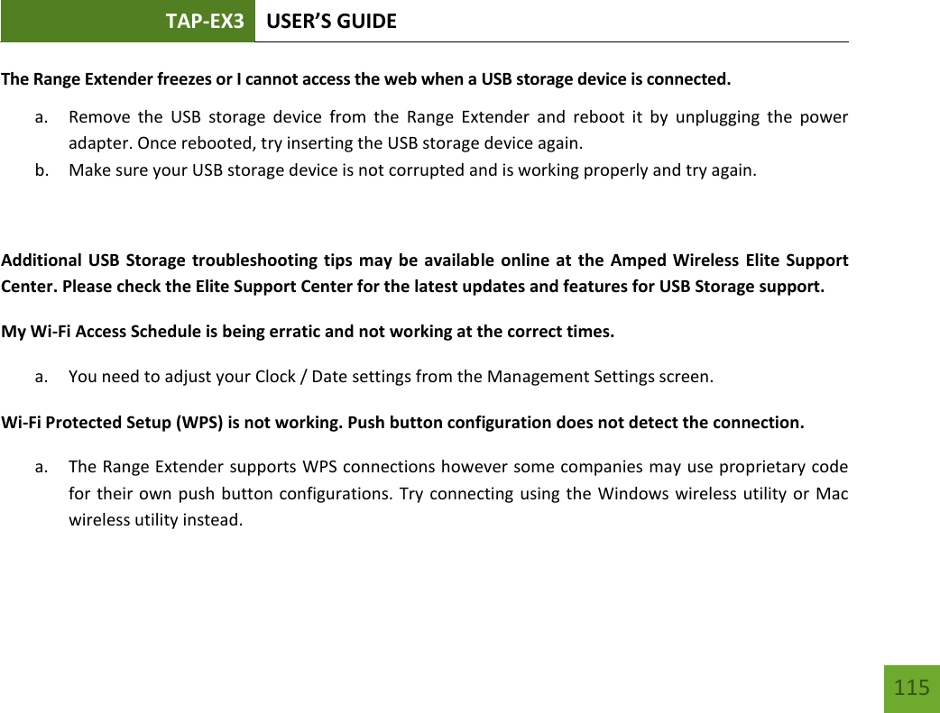 TAP-EX3 USER’S GUIDE   115 115 The Range Extender freezes or I cannot access the web when a USB storage device is connected. a. Remove  the  USB  storage  device  from  the  Range  Extender  and  reboot  it  by  unplugging  the  power adapter. Once rebooted, try inserting the USB storage device again. b. Make sure your USB storage device is not corrupted and is working properly and try again.  Additional USB Storage troubleshooting tips may be available online at  the Amped Wireless Elite Support Center. Please check the Elite Support Center for the latest updates and features for USB Storage support. My Wi-Fi Access Schedule is being erratic and not working at the correct times. a. You need to adjust your Clock / Date settings from the Management Settings screen. Wi-Fi Protected Setup (WPS) is not working. Push button configuration does not detect the connection. a. The Range Extender supports WPS connections however some companies may use proprietary code for their own push button configurations. Try connecting using the Windows wireless utility or Mac wireless utility instead.  