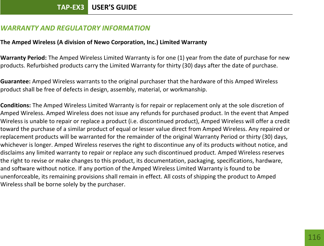 TAP-EX3 USER’S GUIDE   116 116 WARRANTY AND REGULATORY INFORMATION The Amped Wireless (A division of Newo Corporation, Inc.) Limited Warranty  Warranty Period: The Amped Wireless Limited Warranty is for one (1) year from the date of purchase for new products. Refurbished products carry the Limited Warranty for thirty (30) days after the date of purchase.  Guarantee: Amped Wireless warrants to the original purchaser that the hardware of this Amped Wireless product shall be free of defects in design, assembly, material, or workmanship.  Conditions: The Amped Wireless Limited Warranty is for repair or replacement only at the sole discretion of Amped Wireless. Amped Wireless does not issue any refunds for purchased product. In the event that Amped Wireless is unable to repair or replace a product (i.e. discontinued product), Amped Wireless will offer a credit toward the purchase of a similar product of equal or lesser value direct from Amped Wireless. Any repaired or replacement products will be warranted for the remainder of the original Warranty Period or thirty (30) days, whichever is longer. Amped Wireless reserves the right to discontinue any of its products without notice, and disclaims any limited warranty to repair or replace any such discontinued product. Amped Wireless reserves the right to revise or make changes to this product, its documentation, packaging, specifications, hardware, and software without notice. If any portion of the Amped Wireless Limited Warranty is found to be unenforceable, its remaining provisions shall remain in effect. All costs of shipping the product to Amped Wireless shall be borne solely by the purchaser.  